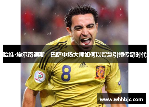 哈维·埃尔南德斯：巴萨中场大师如何以智慧引领传奇时代