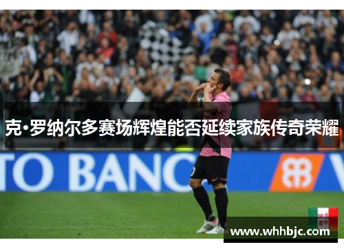 克·罗纳尔多赛场辉煌能否延续家族传奇荣耀